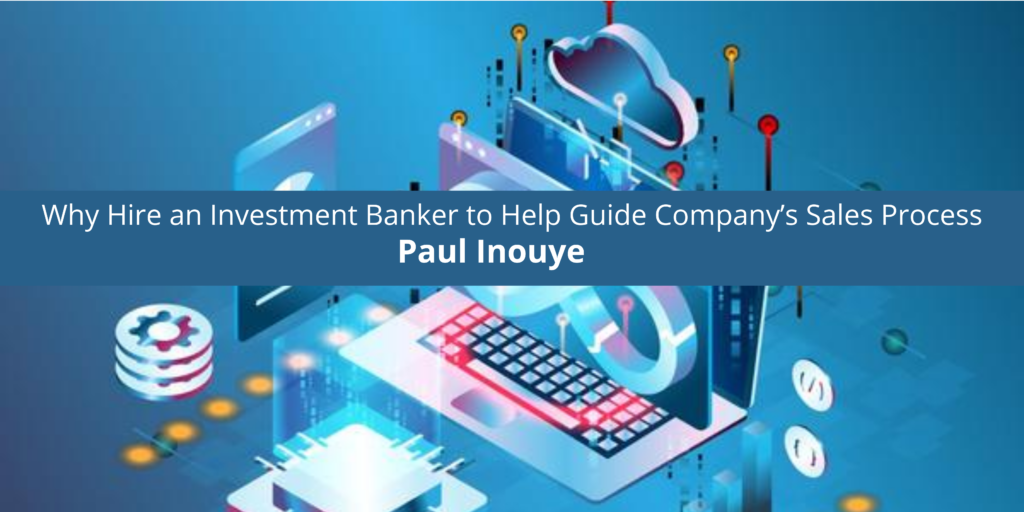 Paul Inouye: Why Hire an Investment Banker to Help Guide Company’s Sales Process